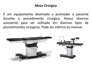 Mesa Cirúrgica
É um equipamento destinado a acomodar o paciente
durante o procedimento cirúrgico. Possui diversos
acessórios para ser utilizado em diversos tipos de
procedimentos cirúrgicos. Pode ser elétrica ou manual.
 