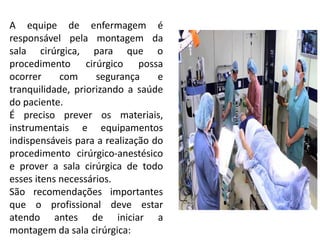 A equipe de enfermagem é
responsável pela montagem da
sala cirúrgica, para que o
procedimento cirúrgico possa
ocorrer com segurança e
tranquilidade, priorizando a saúde
do paciente.
É preciso prever os materiais,
instrumentais e equipamentos
indispensáveis para a realização do
procedimento cirúrgico-anestésico
e prover a sala cirúrgica de todo
esses itens necessários.
São recomendações importantes
que o profissional deve estar
atendo antes de iniciar a
montagem da sala cirúrgica:
 