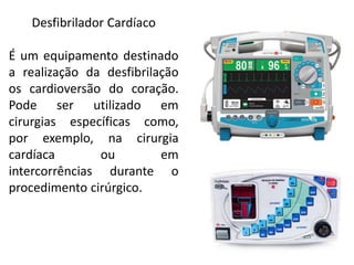 Desfibrilador Cardíaco
É um equipamento destinado
a realização da desfibrilação
os cardioversão do coração.
Pode ser utilizado em
cirurgias específicas como,
por exemplo, na cirurgia
cardíaca ou em
intercorrências durante o
procedimento cirúrgico.
 