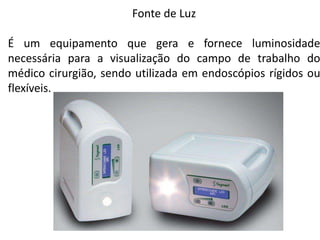 Fonte de Luz
É um equipamento que gera e fornece luminosidade
necessária para a visualização do campo de trabalho do
médico cirurgião, sendo utilizada em endoscópios rígidos ou
flexíveis.
 
