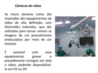 Câmeras de vídeo
As micro câmeras como são
chamadas são equipamentos de
vídeo de alta definição, com
dimensões reduzidas, que são
utilizadas para tornar visíveis as
imagens de um procedimento
endoscópico por meio de um
monitor.
É possível com esse
equipamento gravar o
procedimento cirúrgico em foto
e vídeo, podendo disponibilizá-
lo em CD ou DV
 
