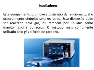 Insufladores
Este equipamento promove a distensão da região na qual o
procedimento cirúrgico será realizado. Essa distensão pode
ser realizada pelo gás, ou também por líquidos como
manitol, glicina ou soros. O método mais comumente
utilizado pelo gás dióxido de carbono.
 