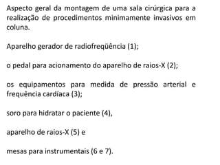 Aspecto geral da montagem de uma sala cirúrgica para a
realização de procedimentos minimamente invasivos em
coluna.
Aparelho gerador de radiofreqüência (1);
o pedal para acionamento do aparelho de raios-X (2);
os equipamentos para medida de pressão arterial e
frequência cardíaca (3);
soro para hidratar o paciente (4),
aparelho de raios-X (5) e
mesas para instrumentais (6 e 7).
 