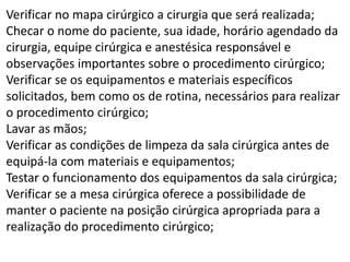 Verificar no mapa cirúrgico a cirurgia que será realizada;
Checar o nome do paciente, sua idade, horário agendado da
cirurgia, equipe cirúrgica e anestésica responsável e
observações importantes sobre o procedimento cirúrgico;
Verificar se os equipamentos e materiais específicos
solicitados, bem como os de rotina, necessários para realizar
o procedimento cirúrgico;
Lavar as mãos;
Verificar as condições de limpeza da sala cirúrgica antes de
equipá-la com materiais e equipamentos;
Testar o funcionamento dos equipamentos da sala cirúrgica;
Verificar se a mesa cirúrgica oferece a possibilidade de
manter o paciente na posição cirúrgica apropriada para a
realização do procedimento cirúrgico;
 