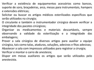 Verificar a existência de equipamentos acessórios como bancos,
suporte de soro, braçadeiras, arco, mesas para instrumentais, hampers
e extensões elétricas;
Solicitar ou buscar os artigos médicos esterilizados específicos que
serão utilizados na cirurgia;
O circulante e também o instrumentador cirúrgico devem verificar a
integridade dos pacotes cirúrgicos;
Organizar os medicamentos e materiais descartáveis, sempre
observando a validade da esterilização e a integridade das
embalagens;
Prover a sala cirúrgica de diversos artigos para auxiliar a equipe
cirúrgica, tais como talas, ataduras, soluções, adesivos e fitas adesivas;
Abastecer a sala com impressos utilizados para registrar a cirurgia;
Verificar e montar o carro de anestesia;
Dispor em mesas auxiliares os artigos que serão utilizados pelo
anestesista.
 