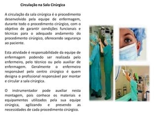 Circulação na Sala Cirúrgica
A circulação da sala cirúrgica é o procedimento
desenvolvido pela equipe de enfermagem,
durante todo o procedimento cirúrgico, com o
objetivo de garantir condições funcionais e
técnicas para o adequado andamento do
procedimento cirúrgico, oferecendo segurança
ao paciente.
Esta atividade é responsabilidade da equipe de
enfermagem podendo ser realizada pelo
enfermeiro, pelo técnico ou pelo auxiliar de
enfermagem. Geralmente o enfermeiro
responsável pelo centro cirúrgico é quem
designa o profissional responsável por montar
e circular a sala cirúrgica.
O instrumentador pode auxiliar nesta
montagem, pois conhece os materiais e
equipamentos utilizados pela sua equipe
cirúrgica, agilizando e prevendo as
necessidades de cada procedimento cirúrgico.
 