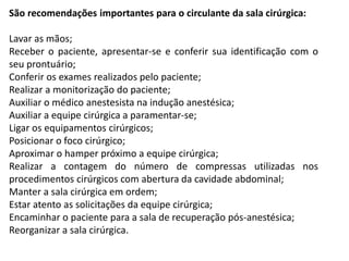 São recomendações importantes para o circulante da sala cirúrgica:
Lavar as mãos;
Receber o paciente, apresentar-se e conferir sua identificação com o
seu prontuário;
Conferir os exames realizados pelo paciente;
Realizar a monitorização do paciente;
Auxiliar o médico anestesista na indução anestésica;
Auxiliar a equipe cirúrgica a paramentar-se;
Ligar os equipamentos cirúrgicos;
Posicionar o foco cirúrgico;
Aproximar o hamper próximo a equipe cirúrgica;
Realizar a contagem do número de compressas utilizadas nos
procedimentos cirúrgicos com abertura da cavidade abdominal;
Manter a sala cirúrgica em ordem;
Estar atento as solicitações da equipe cirúrgica;
Encaminhar o paciente para a sala de recuperação pós-anestésica;
Reorganizar a sala cirúrgica.
 