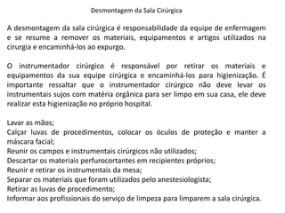 Desmontagem da Sala Cirúrgica
A desmontagem da sala cirúrgica é responsabilidade da equipe de enfermagem
e se resume a remover os materiais, equipamentos e artigos utilizados na
cirurgia e encaminhá-los ao expurgo.
O instrumentador cirúrgico é responsável por retirar os materiais e
equipamentos da sua equipe cirúrgica e encaminhá-los para higienização. É
importante ressaltar que o instrumentador cirúrgico não deve levar os
instrumentais sujos com matéria orgânica para ser limpo em sua casa, ele deve
realizar esta higienização no próprio hospital.
Lavar as mãos;
Calçar luvas de procedimentos, colocar os óculos de proteção e manter a
máscara facial;
Reunir os campos e instrumentais cirúrgicos não utilizados;
Descartar os materiais perfurocortantes em recipientes próprios;
Reunir e retirar os instrumentais da mesa;
Separar os materiais que foram utilizados pelo anestesiologista;
Retirar as luvas de procedimento;
Informar aos profissionais do serviço de limpeza para limparem a sala cirúrgica.
 