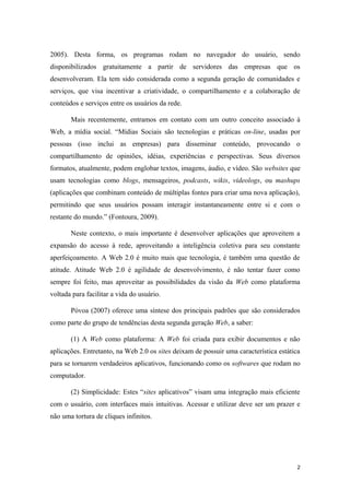 2005). Desta forma, os programas rodam no navegador do usuário, sendo
disponibilizados gratuitamente a partir de servidores das empresas que os
desenvolveram. Ela tem sido considerada como a segunda geração de comunidades e
serviços, que visa incentivar a criatividade, o compartilhamento e a colaboração de
conteúdos e serviços entre os usuários da rede.

       Mais recentemente, entramos em contato com um outro conceito associado à
Web, a mídia social. “Mídias Sociais são tecnologias e práticas on-line, usadas por
pessoas (isso inclui as empresas) para disseminar conteúdo, provocando o
compartilhamento de opiniões, idéias, experiências e perspectivas. Seus diversos
formatos, atualmente, podem englobar textos, imagens, áudio, e vídeo. São websites que
usam tecnologias como blogs, mensageiros, podcasts, wikis, videologs, ou mashups
(aplicações que combinam conteúdo de múltiplas fontes para criar uma nova aplicação),
permitindo que seus usuários possam interagir instantaneamente entre si e com o
restante do mundo.” (Fontoura, 2009).

       Neste contexto, o mais importante é desenvolver aplicações que aproveitem a
expansão do acesso à rede, aproveitando a inteligência coletiva para seu constante
aperfeiçoamento. A Web 2.0 é muito mais que tecnologia, é também uma questão de
atitude. Atitude Web 2.0 é agilidade de desenvolvimento, é não tentar fazer como
sempre foi feito, mas aproveitar as possibilidades da visão da Web como plataforma
voltada para facilitar a vida do usuário.

       Póvoa (2007) oferece uma síntese dos principais padrões que são considerados
como parte do grupo de tendências desta segunda geração Web, a saber:

       (1) A Web como plataforma: A Web foi criada para exibir documentos e não
aplicações. Entretanto, na Web 2.0 os sites deixam de possuir uma característica estática
para se tornarem verdadeiros aplicativos, funcionando como os softwares que rodam no
computador.

       (2) Simplicidade: Estes “sites aplicativos” visam uma integração mais eficiente
com o usuário, com interfaces mais intuitivas. Acessar e utilizar deve ser um prazer e
não uma tortura de cliques infinitos.




                                                                                        2
 