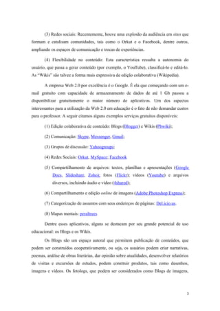 (3) Redes sociais: Recentemente, houve uma explosão da audiência em sites que
formam e catalisam comunidades, tais como o Orkut e o Facebook, dentre outros,
ampliando os espaços de comunicação e trocas de experiências.

       (4) Flexibilidade no conteúdo: Esta característica ressalta a autonomia do
usuário, que passa a gerar conteúdo (por exemplo, o YouTube), classificá-lo e editá-lo.
As “Wikis” são talvez a forma mais expressiva de edição colaborativa (Wikipedia).

       A empresa Web 2.0 por excelência é o Google. É ela que começando com um e-
mail gratuito com capacidade de armazenamento de dados de até 1 Gb passou a
disponibilizar gratuitamente o maior número de aplicativos. Um dos aspectos
interessantes para a utilização da Web 2.0 em educação é o fato de não demandar custos
para o professor. A seguir citamos alguns exemplos serviços gratuitos disponíveis:

       (1) Edição colaborativa de conteúdo: Blogs (Blogger) e Wikis (Pbwiki);

       (2) Comunicação: Skype, Messenger, Gmail;

       (3) Grupos de discussão: Yahoogroups;

       (4) Redes Sociais: Orkut, MySpace; Facebook

       (5) Compartilhamento de arquivos: textos, planilhas e apresentações (Google
            Docs, Slideshare, Zoho); fotos (Flickr); vídeos (Youtube) e arquivos
            diversos, incluindo áudio e vídeo (4shared);

       (6) Compartilhamento e edição online de imagens (Adobe Photoshop Express);

       (7) Categorização de assuntos com seus endereços de páginas: Del.icio.us.

       (8) Mapas mentais: peraltrees

       Dentre esses aplicativos, alguns se destacam por seu grande potencial de uso
educacional: os Blogs e os Wikis.
       Os Blogs são um espaço autoral que permitem publicação de conteúdos, que
podem ser construídos cooperativamente, ou seja, os usuários podem criar narrativas,
poemas, análise de obras literárias, dar opinião sobre atualidades, desenvolver relatórios
de visitas e excursões de estudos, podem construir produtos, tais como desenhos,
imagens e vídeos. Os fotologs, que podem ser considerados como Blogs de imagens,




                                                                                         3
 