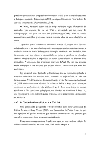 permitem que os usuários compartilhem documentos visuais e um exemplo interessante
é dado pelos estudantes de psicologia da UFF que disponibilizaram no Flickr as fotos do
curso de neuroanatomia (Neuroanatomia, 2010).
         Os Wikis, da mesma forma que os Blogs, permitem edição colaborativa de
conteúdos. Um exemplo de uso de Wiki é apresentado em um curso de
Neuropedagogia, que pode ser visto em (Neuropedagogia,2009). Nele, os alunos
compartilham conteúdos, programas e mapas mentais sobre os temas abordados no
curso.
         A partir da grande variedade de ferramentas da Web 2.0, surgem novos desafios
relacionados com o seu uso pedagógico tanto em cursos presenciais, quanto em cursos a
distância. Pensar em teorias pedagógicas e estratégias associadas, para aproveitar estas
ferramentas e serviços cria novas oportunidades de incluir a tecnologia na educação,
abrindo perspectivas para a exploração de novos conhecimentos de maneira mais
motivadora. A apropriação das ferramentas e serviços da Web 2.0, com base em uma
teoria pedagógica é um processo que envolve estudo e criatividade por parte dos
professores.
         Em um estudo mais detalhado na literatura da área de Informática aplicada à
Educação observa-se um número ainda incipiente de experimentos de uso das
ferramentas da Web 2.0 em cursos dos mais diferentes níveis. Recentemente, Barbosa et
al. (2008) descreveram uma iniciativa de utilizar os Wikis e Blogs para a educação
continuada de professores da rede pública. A partir dessa experiência, os autores
ressaltaram a falta de modelos pedagógicos, que explorem as ferramentas da Web 2.0,
que possam servir como parâmetro para a criação de novos experimentos e comparação
de resultados.

4a.2. As Comunidades de Prática e a Web 2.0
         Uma comunidade que aprende pode ser entendida como uma Comunidade de
Prática. Na concepção de Wenger (2002), uma Comunidade de Prática é mais do que
um agregado de pessoas definidas por algumas características, são pessoas que
aprendem, constroem e fazem a gestão do conhecimento.
         Para o autor, uma comunidade de prática se apóia em uma escala de estágios de
desenvolvimento composta por cinco fases, como mostra a Figura 1.



                                                                                       4
 