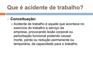 Que é acidente de trabalho?
 Conceituação:
 Acidente de trabalho é aquele que acontece no
exercício do trabalho a serviço da
empresa, provocando lesão corporal ou
perturbação funcional podendo causar
morte, perda ou redução permanente ou
temporária, da capacidade para o trabalho.
 