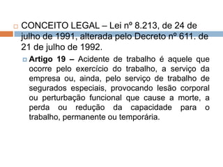  CONCEITO LEGAL – Lei nº 8.213, de 24 de
julho de 1991, alterada pelo Decreto nº 611. de
21 de julho de 1992.
 Artigo 19 – Acidente de trabalho é aquele que
ocorre pelo exercício do trabalho, a serviço da
empresa ou, ainda, pelo serviço de trabalho de
segurados especiais, provocando lesão corporal
ou perturbação funcional que cause a morte, a
perda ou redução da capacidade para o
trabalho, permanente ou temporária.
 