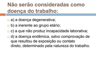 Não serão consideradas como
doença do trabalho:
 a) a doença degenerativa;
 b) a inerente ao grupo etário;
 c) a que não produz incapacidade laborativa;
 d) a doença endêmica, salvo comprovação de
que resultou de exposição ou contato
direto, determinado pela natureza do trabalho.
 
