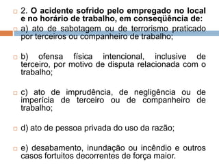  2. O acidente sofrido pelo empregado no local
e no horário de trabalho, em conseqüência de:
 a) ato de sabotagem ou de terrorismo praticado
por terceiros ou companheiro de trabalho;
 b) ofensa física intencional, inclusive de
terceiro, por motivo de disputa relacionada com o
trabalho;
 c) ato de imprudência, de negligência ou de
imperícia de terceiro ou de companheiro de
trabalho;
 d) ato de pessoa privada do uso da razão;
 e) desabamento, inundação ou incêndio e outros
casos fortuitos decorrentes de força maior.
 
