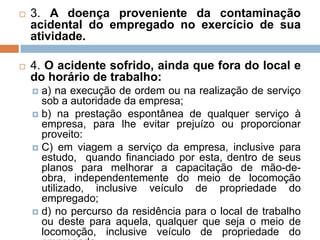  3. A doença proveniente da contaminação
acidental do empregado no exercício de sua
atividade.
 4. O acidente sofrido, ainda que fora do local e
do horário de trabalho:
 a) na execução de ordem ou na realização de serviço
sob a autoridade da empresa;
 b) na prestação espontânea de qualquer serviço à
empresa, para lhe evitar prejuízo ou proporcionar
proveito:
 C) em viagem a serviço da empresa, inclusive para
estudo, quando financiado por esta, dentro de seus
planos para melhorar a capacitação de mão-de-
obra, independentemente do meio de locomoção
utilizado, inclusive veículo de propriedade do
empregado;
 d) no percurso da residência para o local de trabalho
ou deste para aquela, qualquer que seja o meio de
locomoção, inclusive veículo de propriedade do
 