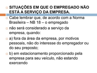  SITUAÇÕES EM QUE O EMPREGADO NÃO
ESTÁ A SERVIÇO DA EMPRESA.
 Cabe lembrar que, de acordo com a Norma
Brasileira – NB 18 – o empregado
 não será considerado a serviço da
empresa, quando:
 a) fora da área da empresa, por motivos
pessoais, não do interesse do empregador ou
do seu preposto;
 b) em estacionamento proporcionado pela
empresa para seu veículo, não estando
exercendo
 