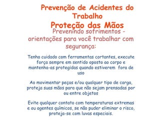 Prevenindo sofrimentos -
orientações para você trabalhar com
segurança:
Tenha cuidado com ferramentas cortantes, execute
força sempre em sentido oposto ao corpo e
mantenha-as protegidas quando estiverem fora de
uso
Ao movimentar peças e/ou qualquer tipo de carga,
proteja suas mãos para que não sejam prensadas por
ou entre objetos
Evite qualquer contato com temperaturas extremas
e ou agentes químicos, se não puder eliminar o risco,
proteja-se com luvas especiais.
Prevenção de Acidentes do
Trabalho
Proteção das Mãos
 