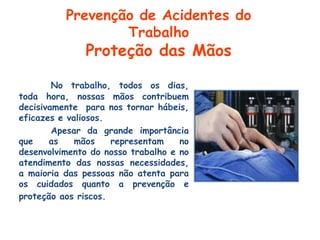 No trabalho, todos os dias,
toda hora, nossas mãos contribuem
decisivamente para nos tornar hábeis,
eficazes e valiosos.
Apesar da grande importância
que as mãos representam no
desenvolvimento do nosso trabalho e no
atendimento das nossas necessidades,
a maioria das pessoas não atenta para
os cuidados quanto a prevenção e
proteção aos riscos.
Prevenção de Acidentes do
Trabalho
Proteção das Mãos
 
