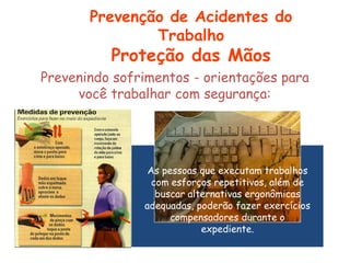 As pessoas que executam trabalhos
com esforços repetitivos, além de
buscar alternativas ergonômicas
adequadas, poderão fazer exercícios
compensadores durante o
expediente.
Prevenindo sofrimentos - orientações para
você trabalhar com segurança:
Prevenção de Acidentes do
Trabalho
Proteção das Mãos
 