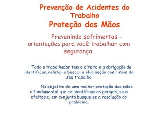 Prevenindo sofrimentos -
orientações para você trabalhar com
segurança:
Todo o trabalhador tem o direito e a obrigação de
identificar, relatar e buscar a eliminação dos riscos do
seu trabalho
.
No objetivo de uma melhor proteção das mãos
é fundamental que se identifique os perigos, seus
efeitos e, em conjunto busque-se a resolução do
problema.
Prevenção de Acidentes do
Trabalho
Proteção das Mãos
 