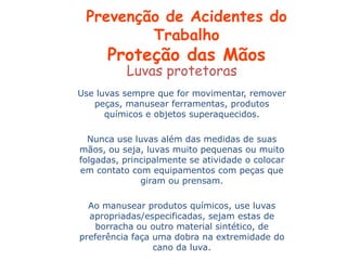 Luvas protetoras
Use luvas sempre que for movimentar, remover
peças, manusear ferramentas, produtos
químicos e objetos superaquecidos.
Nunca use luvas além das medidas de suas
mãos, ou seja, luvas muito pequenas ou muito
folgadas, principalmente se atividade o colocar
em contato com equipamentos com peças que
giram ou prensam.
Ao manusear produtos químicos, use luvas
apropriadas/especificadas, sejam estas de
borracha ou outro material sintético, de
preferência faça uma dobra na extremidade do
cano da luva.
Prevenção de Acidentes do
Trabalho
Proteção das Mãos
 