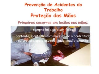 Primeiros socorros em lesões nas mãos:
sempre há algo a ser feito
portanto, mantenha a calma e ajude o acidentado
ou procure apoio especializado imediatamente
Prevenção de Acidentes do
Trabalho
Proteção das Mãos
 