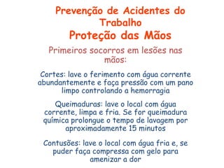 Primeiros socorros em lesões nas
mãos:
Cortes: lave o ferimento com água corrente
abundantemente e faça pressão com um pano
limpo controlando a hemorragia
Queimaduras: lave o local com água
corrente, limpa e fria. Se for queimadura
química prolongue o tempo de lavagem por
aproximadamente 15 minutos
Contusões: lave o local com água fria e, se
puder faça compressa com gelo para
amenizar a dor
Prevenção de Acidentes do
Trabalho
Proteção das Mãos
 
