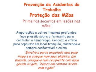 Primeiros socorros em lesões nas
mãos:
Amputações e outros traumas profundos:
faça pressão sobre o ferimento para
controlar a hemorragia. Conduza a vítima
para repousar em local tranqüilo, mantendo-a
sempre confortável e calma.
Envolva a parte amputada num pano
limpo e a coloque num saco plástico. Em
seguida, coloque-a num recipiente com água
gelada ou gelo. “Nunca em contato direto
com o gelo”.
Prevenção de Acidentes do
Trabalho
Proteção das Mãos
 