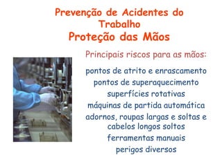 Principais riscos para as mãos:
pontos de atrito e enrascamento
pontos de superaquecimento
superfícies rotativas
máquinas de partida automática
adornos, roupas largas e soltas e
cabelos longos soltos
ferramentas manuais
perigos diversos
Prevenção de Acidentes do
Trabalho
Proteção das Mãos
 