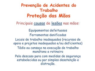 Principais causas de lesões nas mãos:
Equipamentos defeituosos
Ferramentas danificadas
Locais de trabalho inadequados (recursos de
apoio e projetos inadequados e/ou deficientes)
Tédio ou cansaço na execução de trabalho
monótono e rotineiro
Pelo descaso para com medidas de segurança
estabelecidas ou por simples desatenção e
distração.
Prevenção de Acidentes do
Trabalho
Proteção das Mãos
 