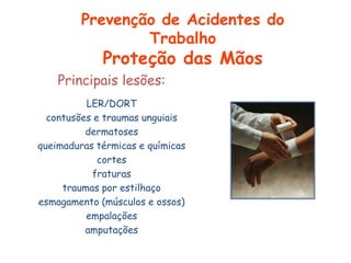 Principais lesões:
LER/DORT
contusões e traumas unguiais
dermatoses
queimaduras térmicas e químicas
cortes
fraturas
traumas por estilhaço
esmagamento (músculos e ossos)
empalações
amputações
Prevenção de Acidentes do
Trabalho
Proteção das Mãos
 
