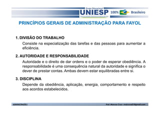 PRINCÍPIOS GERAIS DE ADMINISTRAÇÃO PARA FAYOL


  1. DIVISÃO DO TRABALHO
      Consiste na especialização das tarefas e das pessoas para aumentar a
      eficiência.

  2. AUTORIDADE E RESPONSABILIDADE
      Autoridade e o direito de dar ordens e o poder de esperar obediência. A
      responsabilidade é uma consequência natural da autoridade e significa o
      dever de prestar contas. Ambas devem estar equilibradas entre si.

  3. DISCIPLINA
      Depende da obediência, aplicação, energia, comportamento e respeito
      aos acordos estabelecidos.


ADMINISTRAÇÃO I                                       Prof. Marcos Cruz – mdccruz01@gmail.com
 