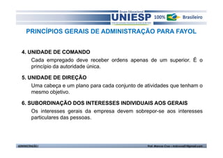 PRINCÍPIOS GERAIS DE ADMINISTRAÇÃO PARA FAYOL


  4. UNIDADE DE COMANDO
      Cada empregado deve receber ordens apenas de um superior. É o
      princípio da autoridade única.

  5. UNIDADE DE DIREÇÃO
      Uma cabeça e um plano para cada conjunto de atividades que tenham o
      mesmo objetivo.

  6. SUBORDINAÇÃO DOS INTERESSES INDIVIDUAIS AOS GERAIS
      Os interesses gerais da empresa devem sobrepor-se aos interesses
      particulares das pessoas.




ADMINISTRAÇÃO I                                    Prof. Marcos Cruz – mdccruz01@gmail.com
 