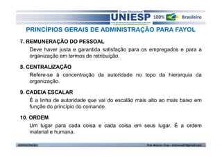 PRINCÍPIOS GERAIS DE ADMINISTRAÇÃO PARA FAYOL
 7. REMUNERAÇÃO DO PESSOAL
     Deve haver justa e garantida satisfação para os empregados e para a
     organização em termos de retribuição.

 8. CENTRALIZAÇÃO
     Refere-se à concentração da autoridade no topo da hierarquia da
     organização.

 9. CADEIA ESCALAR
     É a linha de autoridade que vai do escalão mais alto ao mais baixo em
     função do princípio do comando.

 10. ORDEM
     Um lugar para cada coisa e cada coisa em seus lugar. É a ordem
     material e humana.

ADMINISTRAÇÃO I                                     Prof. Marcos Cruz – mdccruz01@gmail.com
 