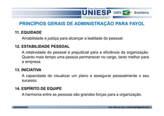 PRINCÍPIOS GERAIS DE ADMINISTRAÇÃO PARA FAYOL
 11. EQUIDADE
     Amabilidade e justiça para alcançar a lealdade do pessoal.

 12. ESTABILIDADE PESSOAL
     A rotatividade do pessoal é prejudicial para a eficiência da organização.
     Quanto mais tempo uma pessoa permanecer no cargo, tanto melhor para
     a empresa.

 13. INICIATIVA
      A capacidade de visualizar um plano e assegurar pessoalmente o seu
      sucesso.

 14. ESPÍRITO DE EQUIPE
     A harmonia entre as pessoas são grandes forças para a organização.


ADMINISTRAÇÃO I                                       Prof. Marcos Cruz – mdccruz01@gmail.com
 