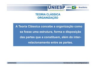 TEORIA CLÁSSICA
                             ORGANIZAÇÃO


             A Teoria Clássica concebe a organização como
                  se fosse uma estrutura, forma e disposição
                  das partes que a constituem, além do inter-
                       relacionamento entre as partes.




ADMINISTRAÇÃO I                                 Prof. Marcos Cruz – mdccruz01@gmail.com
 