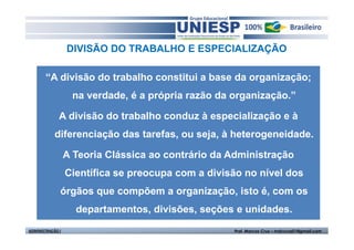 DIVISÃO DO TRABALHO E ESPECIALIZAÇÃO

       “A divisão do trabalho constitui a base da organização;
                   na verdade, é a própria razão da organização.”

              A divisão do trabalho conduz à especialização e à
            diferenciação das tarefas, ou seja, à heterogeneidade.

                  A Teoria Clássica ao contrário da Administração
                  Científica se preocupa com a divisão no nível dos
              órgãos que compõem a organização, isto é, com os
                    departamentos, divisões, seções e unidades.
ADMINISTRAÇÃO I                                     Prof. Marcos Cruz – mdccruz01@gmail.com
 