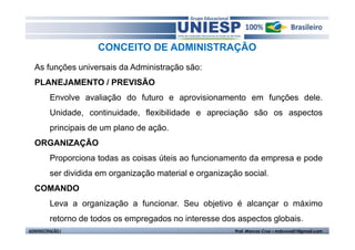 CONCEITO DE ADMINISTRAÇÃO
  As funções universais da Administração são:
  PLANEJAMENTO / PREVISÃO
         Envolve avaliação do futuro e aprovisionamento em funções dele.
         Unidade, continuidade, flexibilidade e apreciação são os aspectos
         principais de um plano de ação.
  ORGANIZAÇÃO
         Proporciona todas as coisas úteis ao funcionamento da empresa e pode
         ser dividida em organização material e organização social.
  COMANDO
         Leva a organização a funcionar. Seu objetivo é alcançar o máximo
         retorno de todos os empregados no interesse dos aspectos globais.
ADMINISTRAÇÃO I                                           Prof. Marcos Cruz – mdccruz01@gmail.com
 