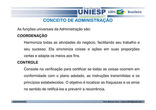 CONCEITO DE ADMINISTRAÇÃO
    As funções universais da Administração são:
    COORDENAÇÃO
           Harmoniza todas as atividades do negócio, facilitando seu trabalho e
           seu sucesso. Ela sincroniza coisas e ações em suas proporções
           certas e adapta os meios aos fins.
    CONTROLE
           Consiste na verificação para certificar se todas as coisas ocorrem em
           conformidade com o plano adotado, as instruções transmitidas e os
           princípios estabelecidos. O objetivo é localizar as fraquezas e os erros
           no sentido de retificá-los e prevenir a recorrência.


ADMINISTRAÇÃO I                                              Prof. Marcos Cruz – mdccruz01@gmail.com
 