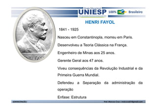 HENRI FAYOL
                  1841 - 1925

                  Nasceu em Constantinopla, morreu em Paris.

                  Desenvolveu a Teoria Clássica na França.

                  Engenheiro de Minas aos 25 anos.

                  Gerente Geral aos 47 anos.

                  Viveu consequências da Revolução Industrial e da
                  Primeira Guerra Mundial.

                  Defendeu a Separação da administração da
                  operação

                  Enfase: Estrutura
ADMINISTRAÇÃO I                                Prof. Marcos Cruz – mdccruz01@gmail.com
 