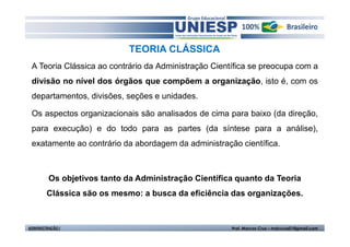 TEORIA CLÁSSICA
 A Teoria Clássica ao contrário da Administração Científica se preocupa com a
 divisão no nível dos órgãos que compõem a organização, isto é, com os
 departamentos, divisões, seções e unidades.

 Os aspectos organizacionais são analisados de cima para baixo (da direção,
 para execução) e do todo para as partes (da síntese para a análise),
 exatamente ao contrário da abordagem da administração científica.



         Os objetivos tanto da Administração Científica quanto da Teoria
        Clássica são os mesmo: a busca da eficiência das organizações.



ADMINISTRAÇÃO I                                       Prof. Marcos Cruz – mdccruz01@gmail.com
 