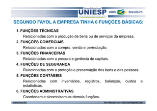 SEGUNDO FAYOL A EMPRESA TINHA 6 FUNÇÕES BÁSICAS:
   1. FUNÇÕES TÉCNICAS
       Relacionadas com a produção de bens ou de serviços da empresa.
   2. FUNÇÕES COMERCIAIS
       Relacionadas com a compra, venda e permutação.
   3. FUNÇÕES FINANCEIRAS
       Relacionadas com a procura e gerência de capitais.
   4. FUNÇÕES DE SEGURANÇA
       Relacionadas com a proteção e preservação dos bens e das pessoas.
   5. FUNÇÕES CONTÁBEIS
       Relacionadas com inventários, registros, balanços, custos e
       estatísticas.
   6. FUNÇÕES ADMINISTRATIVAS
       Coordenam e sincronizam as demais funções.
ADMINISTRAÇÃO I                                   Prof. Marcos Cruz – mdccruz01@gmail.com
 