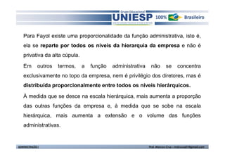 Para Fayol existe uma proporcionalidade da função administrativa, isto é,
   ela se reparte por todos os níveis da hierarquia da empresa e não é
   privativa da alta cúpula.

   Em         outros   termos,   a   função   administrativa    não       se      concentra
   exclusivamente no topo da empresa, nem é privilégio dos diretores, mas é
   distribuída proporcionalmente entre todos os níveis hierárquicos.

   À medida que se desce na escala hierárquica, mais aumenta a proporção
   das outras funções da empresa e, à medida que se sobe na escala
   hierárquica, mais aumenta a extensão e o volume das funções
   administrativas.


ADMINISTRAÇÃO I                                                Prof. Marcos Cruz – mdccruz01@gmail.com
 