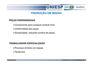 PRODUÇÃO EM MASSA

  PEÇAS PADRONIZADAS

            Componente para qualquer produto final
            Uniformidade das peças
            Simplicidade, reduzido número de peças



  TRABALHADOR ESPECIALIZADO

            Processo dividido em etapas
            Tarefa fixa


ADMINISTRAÇÃO I                                      Prof. Marcos Cruz – mdccruz01@gmail.com
 