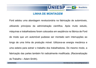 LINHA DE MONTAGEM

  Ford adotou uma abordagem revolucionária na fabricação de automóveis,

  utilizando princípios da administração científica. Após muito estudo,

  máquinas e trabalhadores foram colocados em seqüência na fábrica de Ford

  de modo que um automóvel pudesse ser montado sem interrupções ao

  longo de uma linha de produção móvel. Utilizava-se energia mecânica e

  uma esteira para extrair o trabalho dos trabalhadores. Do mesmo modo, a

  fabricação das partes também foi radicalmente modificada. (Racionalização

  do Trabalho – Adam Smith).
ADMINISTRAÇÃO I                                     Prof. Marcos Cruz – mdccruz01@gmail.com
 