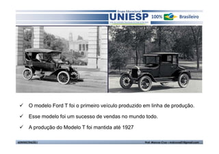 O modelo Ford T foi o primeiro veículo produzido em linha de produção.

        Esse modelo foi um sucesso de vendas no mundo todo.

        A produção do Modelo T foi mantida até 1927

ADMINISTRAÇÃO I                                          Prof. Marcos Cruz – mdccruz01@gmail.com
 
