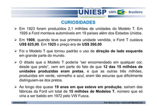 CURIOSIDADES
      Em 1923 foram produzidos 2,1 milhões de unidades do Modelo T. Em
      1926 a Ford montava automóveis em 19 países além dos Estados Unidos.
      Em 1908, quando teve sua primeira unidade vendida, o Ford T custava
      US$ 825,00. Em 1925 o preço era de US$ 260,00
      Foi o Modelo T que tornou padrão o uso de direção do lado esquerdo
      em grande parte do mundo.
      O ditado que o Modelo T poderia “ser encomendado em qualquer cor,
      desde que preto”, vem em parte do fato de que 12 das 15 milhões de
      unidades produzidas eram pretas, e que as outras três milhões,
      produzidas em verde, vermelho e azul, eram tão escuras que dificilmente
      distinguiam-se dos pretos.
      Ao longo dos quase 19 anos em que esteve em produção, saíram das
      fábricas da Ford um total de 15 milhões de Modelos T, número que só
      viria a ser batido em 1972 pelo VW Fusca.
ADMINISTRAÇÃO I                                       Prof. Marcos Cruz – mdccruz01@gmail.com
 