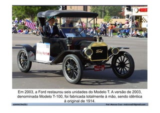 Em 2003, a Ford restaurou seis unidades do Modelo T. A versão de 2003,
    denominada Modelo T-100, foi fabricada totalmente à mão, sendo idêntica
                              à original de 1914.
ADMINISTRAÇÃO I                                       Prof. Marcos Cruz – mdccruz01@gmail.com
 