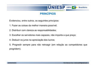 PRINCÍPIOS

  Evidenciou, entre outros, os seguintes princípios:

  1. Fazer as coisas da melhor maneira possível;

  2. Distribuir com clareza as responsabilidades;

  3. Escolher os servidores mais capazes, não importa a que preço;

  4. Deduzir os juros na apreciação dos lucros;

  5. Progredir sempre para não retroagir (em relação ao competidores que
  progridem).




ADMINISTRAÇÃO I                                        Prof. Marcos Cruz – mdccruz01@gmail.com
 